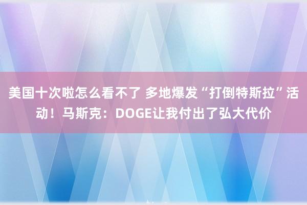 美国十次啦怎么看不了 多地爆发“打倒特斯拉”活动！马斯克：DOGE让我付出了弘大代价