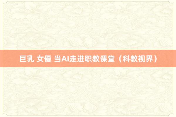 巨乳 女優 当AI走进职教课堂（科教视界）