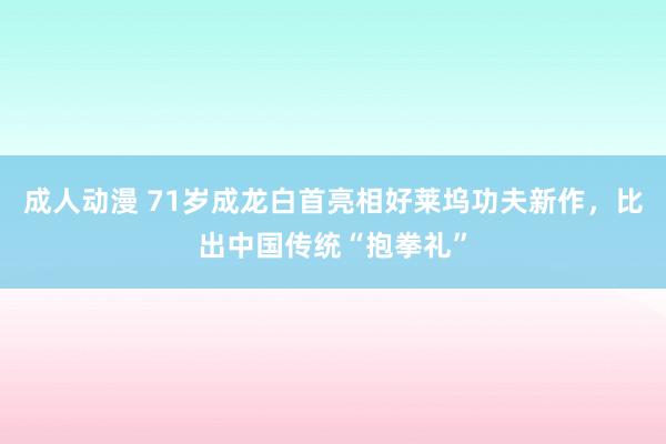 成人动漫 71岁成龙白首亮相好莱坞功夫新作，比出中国传统“抱拳礼”