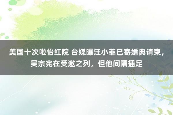 美国十次啦怡红院 台媒曝汪小菲已寄婚典请柬，吴宗宪在受邀之列，但他间隔插足