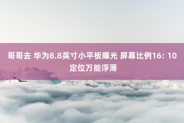 哥哥去 华为8.8英寸小平板曝光 屏幕比例16: 10 定位万能浮薄