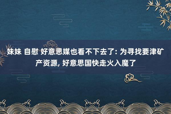 妹妹 自慰 好意思媒也看不下去了: 为寻找要津矿产资源， 好意思国快走火入魔了
