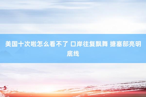 美国十次啦怎么看不了 口岸往复飘舞 搪塞部亮明底线
