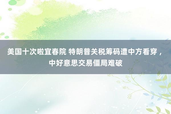 美国十次啦宜春院 特朗普关税筹码遭中方看穿 ， 中好意思交易僵局难破