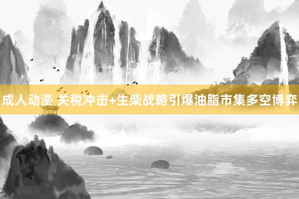 成人动漫 关税冲击+生柴战略引爆油脂市集多空博弈
