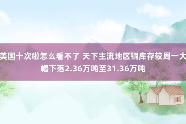 美国十次啦怎么看不了 天下主流地区铜库存较周一大幅下落2.36万吨至31.36万吨