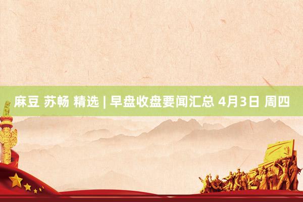 麻豆 苏畅 精选 | 早盘收盘要闻汇总 4月3日 周四