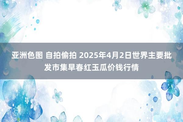 亚洲色图 自拍偷拍 2025年4月2日世界主要批发市集早春红玉瓜价钱行情