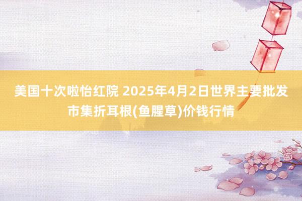 美国十次啦怡红院 2025年4月2日世界主要批发市集折耳根(鱼腥草)价钱行情