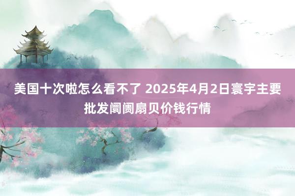 美国十次啦怎么看不了 2025年4月2日寰宇主要批发阛阓扇贝价钱行情