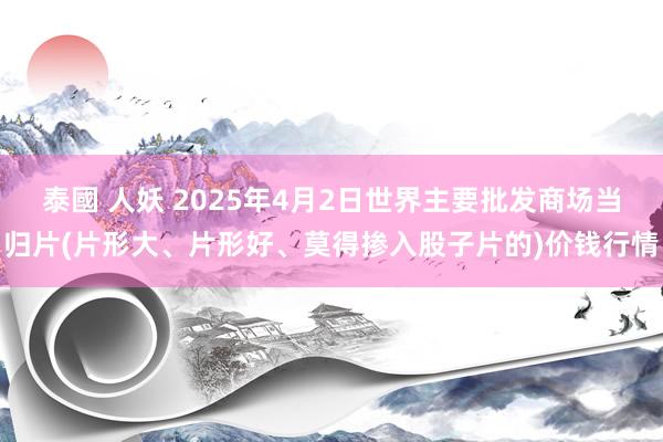 泰國 人妖 2025年4月2日世界主要批发商场当归片(片形大、片形好、莫得掺入股子片的)价钱行情