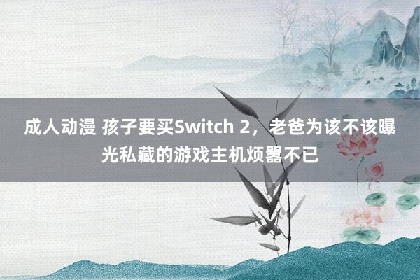 成人动漫 孩子要买Switch 2，老爸为该不该曝光私藏的游戏主机烦嚣不已