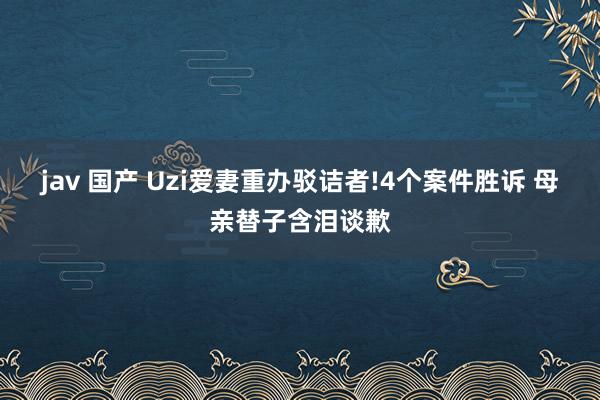 jav 国产 Uzi爱妻重办驳诘者!4个案件胜诉 母亲替子含泪谈歉