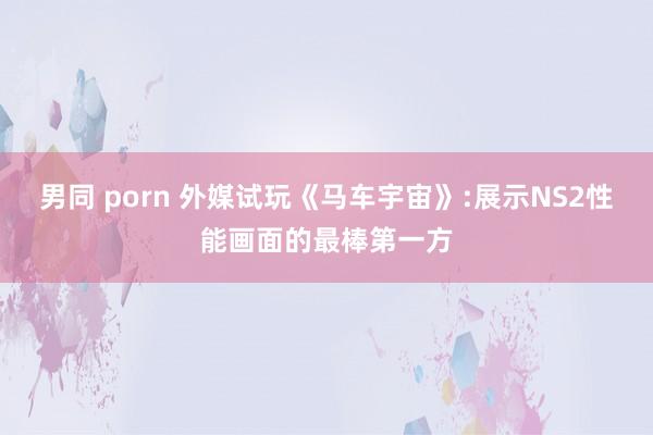 男同 porn 外媒试玩《马车宇宙》:展示NS2性能画面的最棒第一方