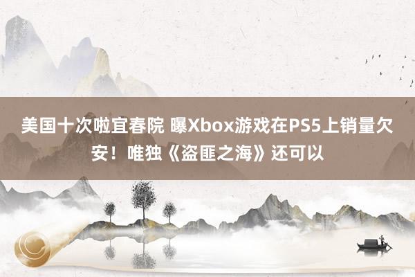 美国十次啦宜春院 曝Xbox游戏在PS5上销量欠安！唯独《盗匪之海》还可以
