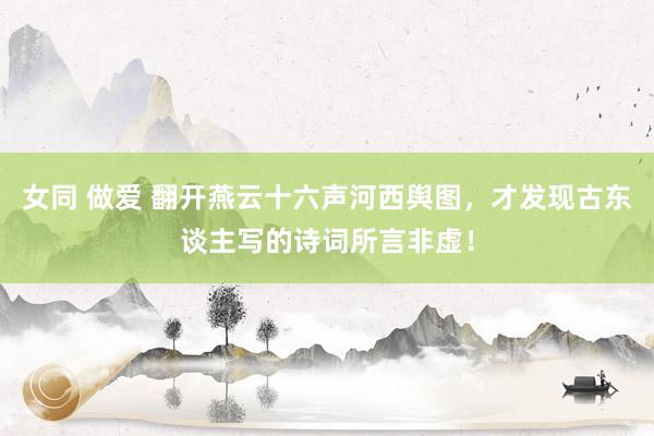 女同 做爱 翻开燕云十六声河西舆图，才发现古东谈主写的诗词所言非虚！