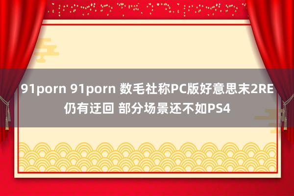 91porn 91porn 数毛社称PC版好意思末2RE仍有迂回 部分场景还不如PS4