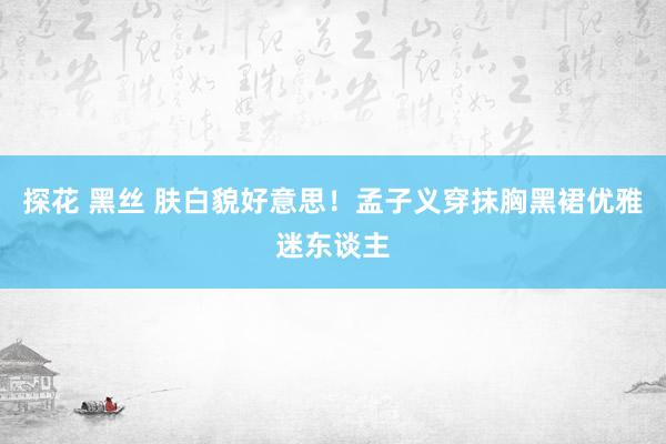 探花 黑丝 肤白貌好意思！孟子义穿抹胸黑裙优雅迷东谈主