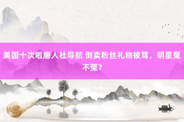 美国十次啦唐人社导航 倒卖粉丝礼物被骂，明星冤不冤？