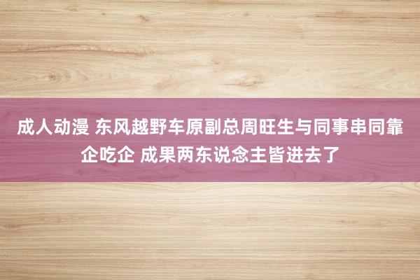 成人动漫 东风越野车原副总周旺生与同事串同靠企吃企 成果两东说念主皆进去了