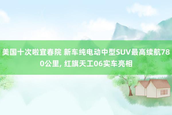美国十次啦宜春院 新车纯电动中型SUV最高续航780公里， 红旗天工06实车亮相