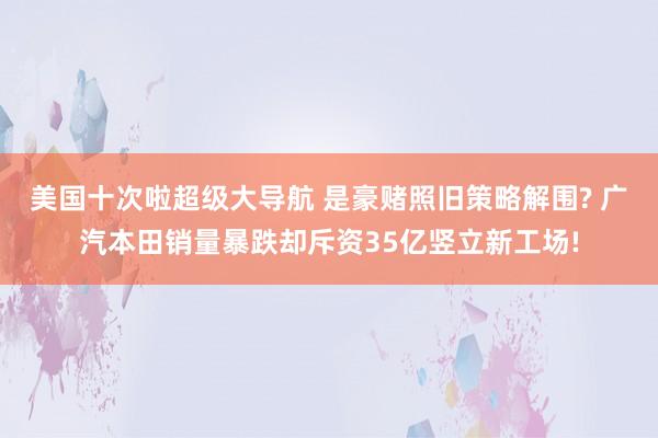 美国十次啦超级大导航 是豪赌照旧策略解围? 广汽本田销量暴跌却斥资35亿竖立新工场!