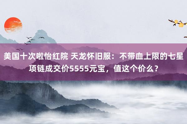 美国十次啦怡红院 天龙怀旧服：不带血上限的七星项链成交价5555元宝，值这个价么？