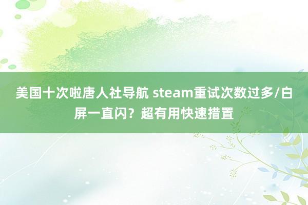 美国十次啦唐人社导航 steam重试次数过多/白屏一直闪？超有用快速措置