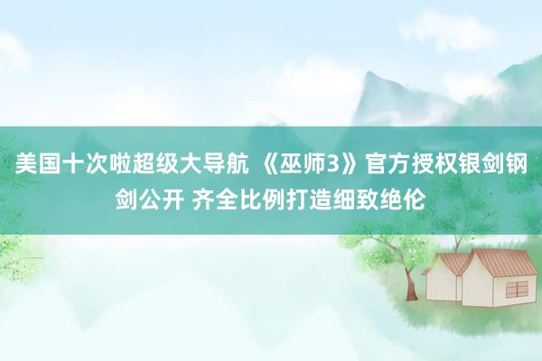 美国十次啦超级大导航 《巫师3》官方授权银剑钢剑公开 齐全比例打造细致绝伦