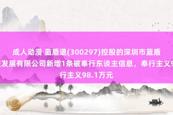 成人动漫 蓝盾退(300297)控股的深圳市蓝盾满泰科技发展有限公司新增1条被奉行东谈主信息，奉行主义98.1万元