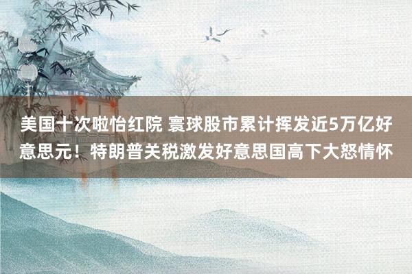 美国十次啦怡红院 寰球股市累计挥发近5万亿好意思元！特朗普关税激发好意思国高下大怒情怀
