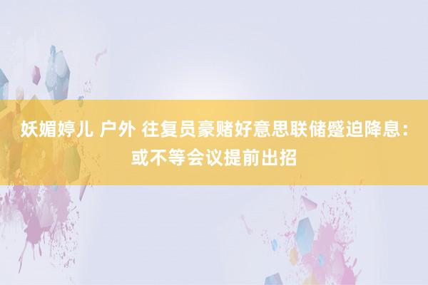 妖媚婷儿 户外 往复员豪赌好意思联储蹙迫降息：或不等会议提前出招