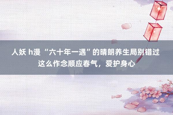 人妖 h漫 “六十年一遇”的晴朗养生局别错过 这么作念顺应春气，爱护身心