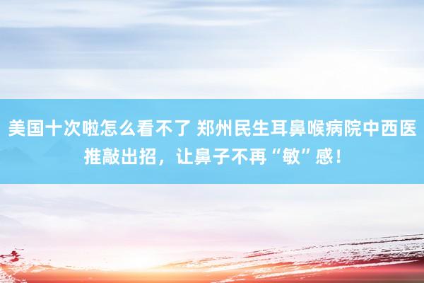 美国十次啦怎么看不了 郑州民生耳鼻喉病院中西医推敲出招，让鼻子不再“敏”感！
