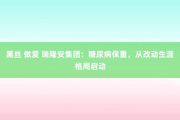 黑丝 做爱 瑞隆安集团：糖尿病保重，从改动生涯格局启动