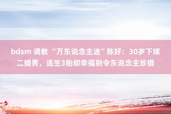 bdsm 调教 “万东说念主迷”陈好：30岁下嫁二婚男，连生3胎却幸福到令东说念主珍摄
