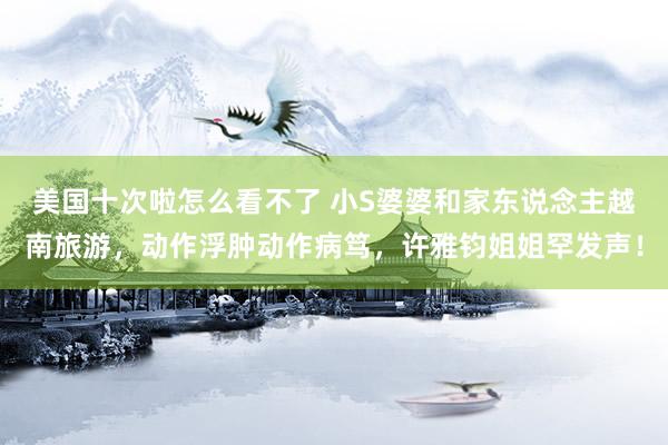 美国十次啦怎么看不了 小S婆婆和家东说念主越南旅游，动作浮肿动作病笃，许雅钧姐姐罕发声！