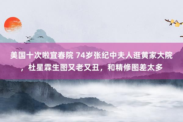美国十次啦宜春院 74岁张纪中夫人逛黄家大院，杜星霖生图又老又丑，和精修图差太多