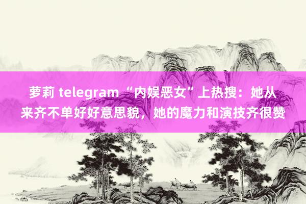 萝莉 telegram “内娱恶女”上热搜：她从来齐不单好好意思貌，她的魔力和演技齐很赞