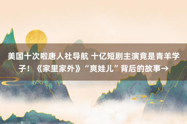 美国十次啦唐人社导航 十亿短剧主演竟是青羊学子！《家里家外》“爽娃儿”背后的故事→