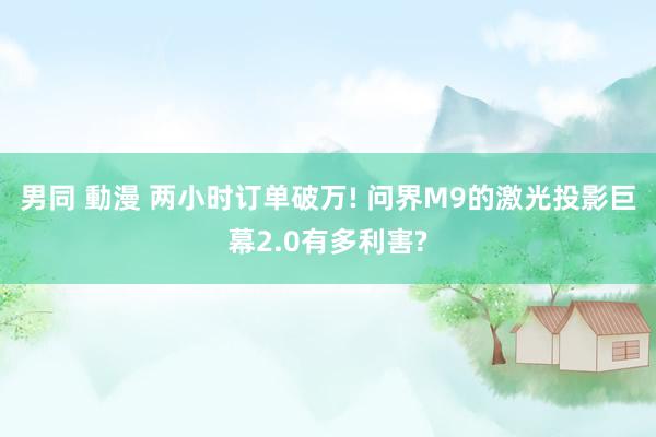 男同 動漫 两小时订单破万! 问界M9的激光投影巨幕2.0有多利害?