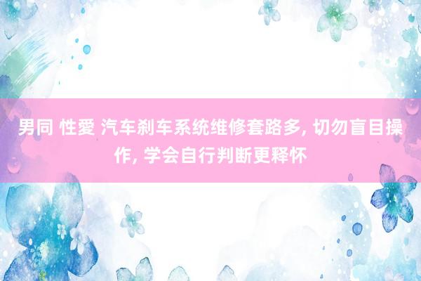 男同 性愛 汽车刹车系统维修套路多， 切勿盲目操作， 学会自行判断更释怀
