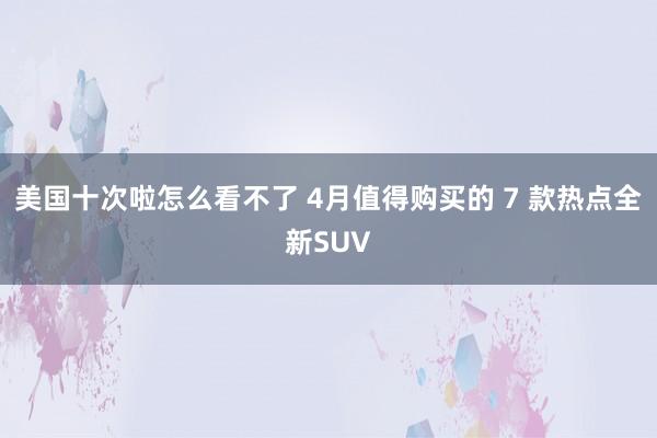 美国十次啦怎么看不了 4月值得购买的 7 款热点全新SUV