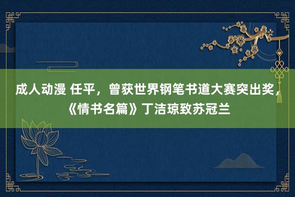 成人动漫 任平，曾获世界钢笔书道大赛突出奖，《情书名篇》丁洁琼致苏冠兰