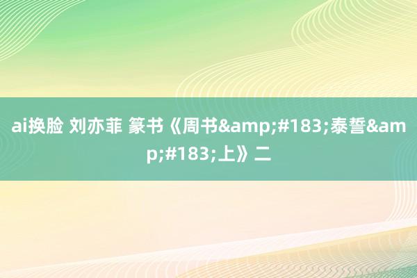 ai换脸 刘亦菲 篆书《周书&#183;泰誓&#183;上》二