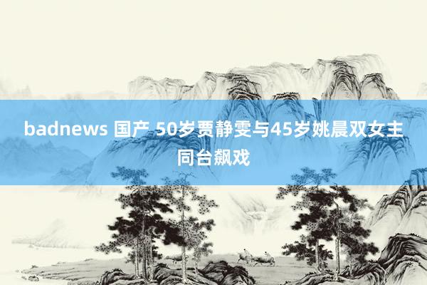 badnews 国产 50岁贾静雯与45岁姚晨双女主同台飙戏