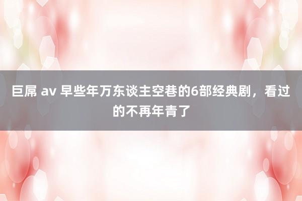 巨屌 av 早些年万东谈主空巷的6部经典剧，看过的不再年青了