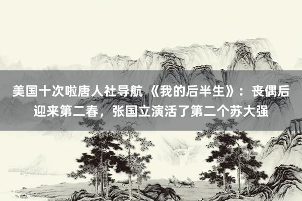 美国十次啦唐人社导航 《我的后半生》：丧偶后迎来第二春，张国立演活了第二个苏大强