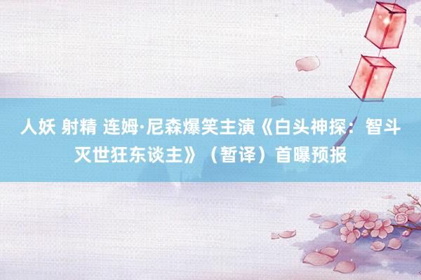 人妖 射精 连姆·尼森爆笑主演《白头神探：智斗灭世狂东谈主》（暂译）首曝预报