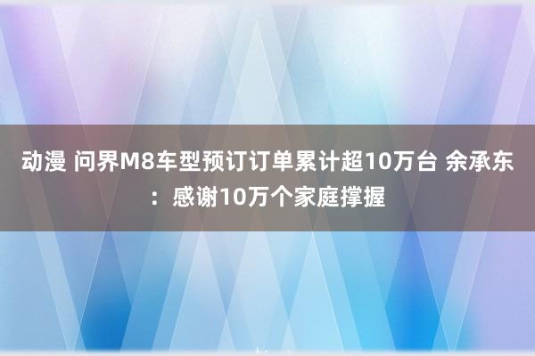 动漫 问界M8车型预订订单累计超10万台 余承东：感谢10万个家庭撑握